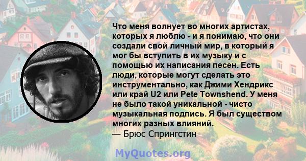 Что меня волнует во многих артистах, которых я люблю - и я понимаю, что они создали свой личный мир, в который я мог бы вступить в их музыку и с помощью их написания песен. Есть люди, которые могут сделать это