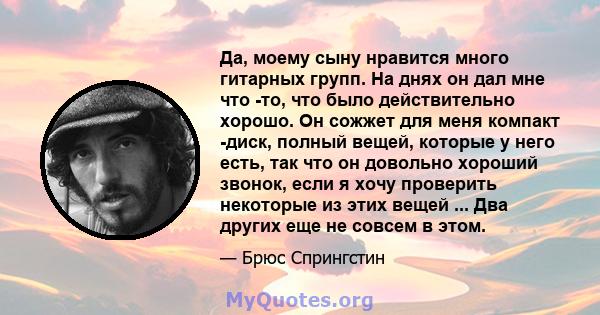 Да, моему сыну нравится много гитарных групп. На днях он дал мне что -то, что было действительно хорошо. Он сожжет для меня компакт -диск, полный вещей, которые у него есть, так что он довольно хороший звонок, если я