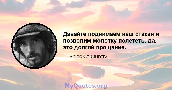 Давайте поднимаем наш стакан и позволим молотку полететь, да, это долгий прощание.