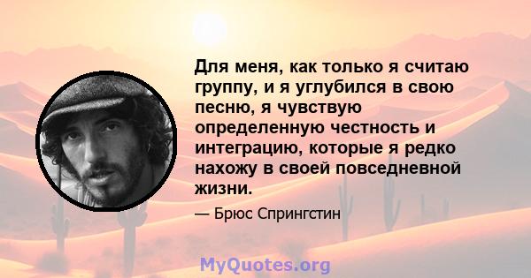 Для меня, как только я считаю группу, и я углубился в свою песню, я чувствую определенную честность и интеграцию, которые я редко нахожу в своей повседневной жизни.