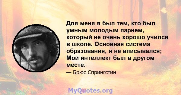 Для меня я был тем, кто был умным молодым парнем, который не очень хорошо учился в школе. Основная система образования, я не вписывался; Мой интеллект был в другом месте.