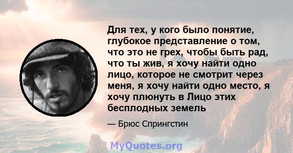 Для тех, у кого было понятие, глубокое представление о том, что это не грех, чтобы быть рад, что ты жив, я хочу найти одно лицо, которое не смотрит через меня, я хочу найти одно место, я хочу плюнуть в Лицо этих