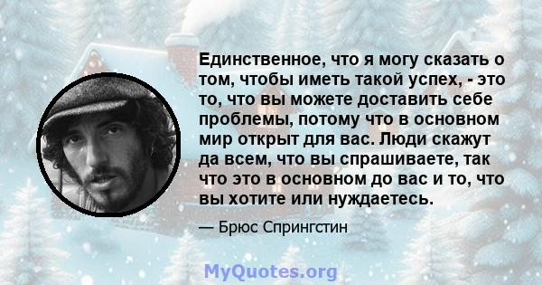 Единственное, что я могу сказать о том, чтобы иметь такой успех, - это то, что вы можете доставить себе проблемы, потому что в основном мир открыт для вас. Люди скажут да всем, что вы спрашиваете, так что это в основном 