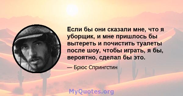 Если бы они сказали мне, что я уборщик, и мне пришлось бы вытереть и почистить туалеты после шоу, чтобы играть, я бы, вероятно, сделал бы это.