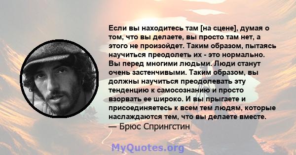 Если вы находитесь там [на сцене], думая о том, что вы делаете, вы просто там нет, а этого не произойдет. Таким образом, пытаясь научиться преодолеть их - это нормально. Вы перед многими людьми. Люди станут очень