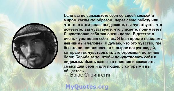 Если вы не связываете себя со своей семьей и миром каким -то образом, через свою работу или что -то в этом роде, вы делаете, вы чувствуете, что исчезаете, вы чувствуете, что угасаете, понимаете? Я чувствовал себя так