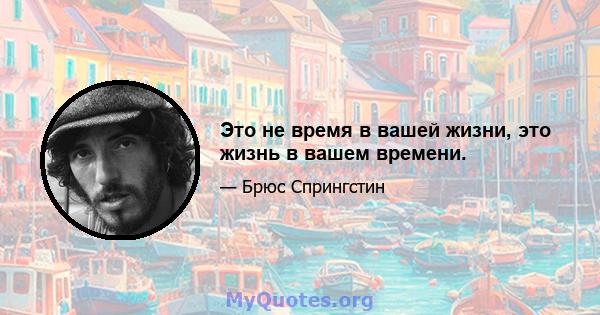 Это не время в вашей жизни, это жизнь в вашем времени.