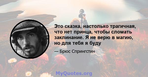 Это сказка, настолько трагичная, что нет принца, чтобы сломать заклинание. Я не верю в магию, но для тебя я буду