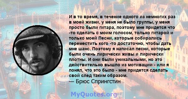 И в то время, в течение одного из немногих раз в моей жизни, у меня не было группы, у меня просто были гитара, поэтому мне придется что -то сделать с моим голосом, только гитарой и только моей Песни, которые собирались