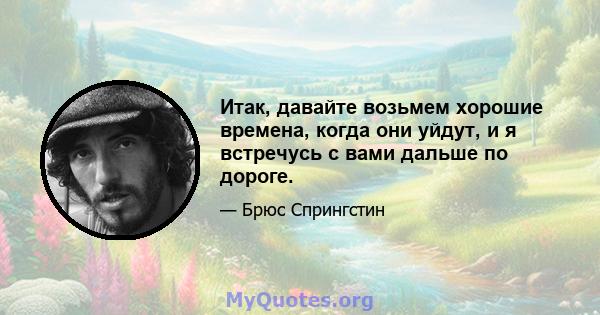 Итак, давайте возьмем хорошие времена, когда они уйдут, и я встречусь с вами дальше по дороге.