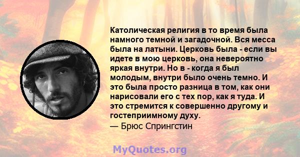 Католическая религия в то время была намного темной и загадочной. Вся месса была на латыни. Церковь была - если вы идете в мою церковь, она невероятно яркая внутри. Но в - когда я был молодым, внутри было очень темно. И 