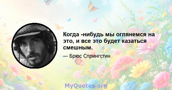 Когда -нибудь мы оглянемся на это, и все это будет казаться смешным.