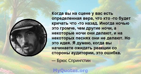 Когда вы на сцене у вас есть определенная вера, что кто -то будет кричать что -то назад. Иногда ночью это громче, чем другие ночи, а некоторые ночи они делают, и на некоторых песнях они не делают. Но это идея. Я думаю,