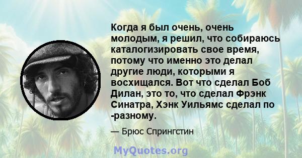 Когда я был очень, очень молодым, я решил, что собираюсь каталогизировать свое время, потому что именно это делал другие люди, которыми я восхищался. Вот что сделал Боб Дилан, это то, что сделал Фрэнк Синатра, Хэнк