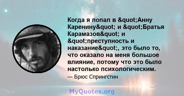 Когда я попал в "Анну Каренину" и "Братья Карамазов" и "преступность и наказание", это было то, что оказало на меня большое влияние, потому что это было настолько психологическим.