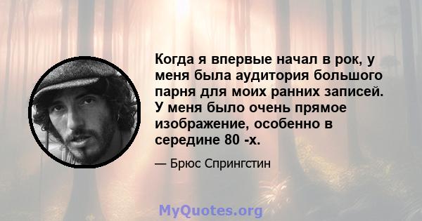 Когда я впервые начал в рок, у меня была аудитория большого парня для моих ранних записей. У меня было очень прямое изображение, особенно в середине 80 -х.