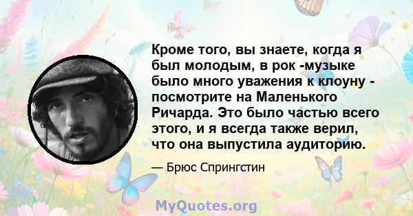 Кроме того, вы знаете, когда я был молодым, в рок -музыке было много уважения к клоуну - посмотрите на Маленького Ричарда. Это было частью всего этого, и я всегда также верил, что она выпустила аудиторию.