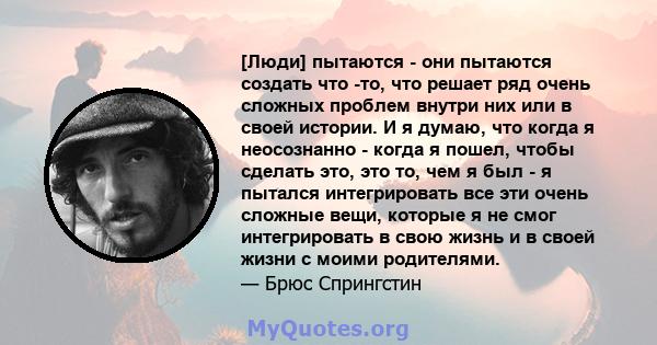 [Люди] пытаются - они пытаются создать что -то, что решает ряд очень сложных проблем внутри них или в своей истории. И я думаю, что когда я неосознанно - когда я пошел, чтобы сделать это, это то, чем я был - я пытался