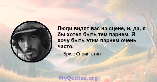 Люди видят вас на сцене, и, да, я бы хотел быть тем парнем. Я хочу быть этим парнем очень часто.