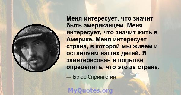 Меня интересует, что значит быть американцем. Меня интересует, что значит жить в Америке. Меня интересует страна, в которой мы живем и оставляем наших детей. Я заинтересован в попытке определить, что это за страна.