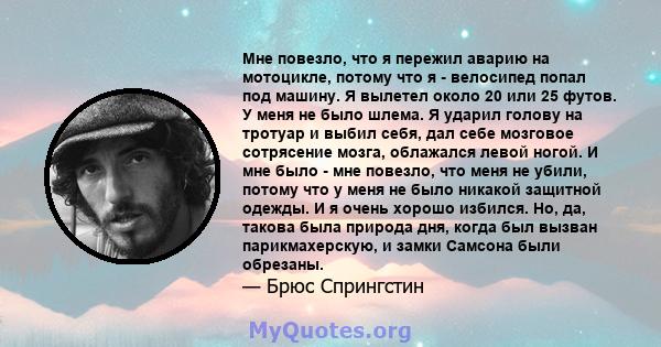 Мне повезло, что я пережил аварию на мотоцикле, потому что я - велосипед попал под машину. Я вылетел около 20 или 25 футов. У меня не было шлема. Я ударил голову на тротуар и выбил себя, дал себе мозговое сотрясение