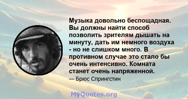 Музыка довольно беспощадная. Вы должны найти способ позволить зрителям дышать на минуту, дать им немного воздуха - но не слишком много. В противном случае это стало бы очень интенсивно. Комната станет очень напряженной.