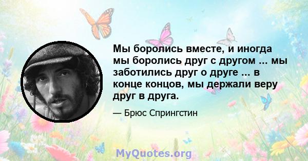 Мы боролись вместе, и иногда мы боролись друг с другом ... мы заботились друг о друге ... в конце концов, мы держали веру друг в друга.