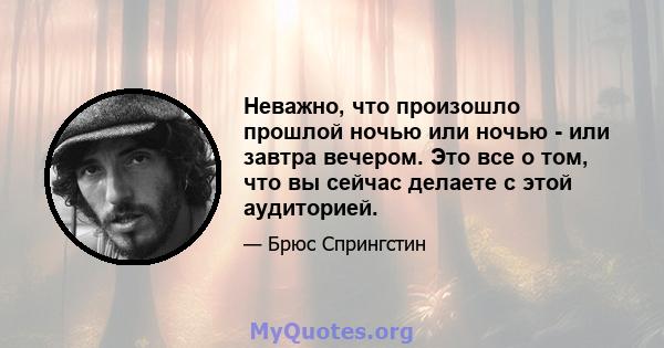 Неважно, что произошло прошлой ночью или ночью - или завтра вечером. Это все о том, что вы сейчас делаете с этой аудиторией.