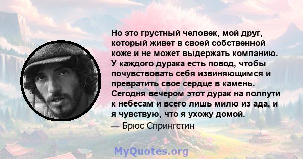 Но это грустный человек, мой друг, который живет в своей собственной коже и не может выдержать компанию. У каждого дурака есть повод, чтобы почувствовать себя извиняющимся и превратить свое сердце в камень. Сегодня