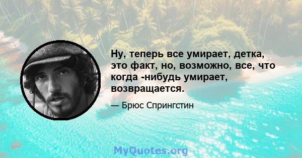 Ну, теперь все умирает, детка, это факт, но, возможно, все, что когда -нибудь умирает, возвращается.