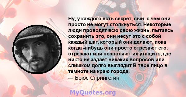 Ну, у каждого есть секрет, сын, с чем они просто не могут столкнуться. Некоторые люди проводят всю свою жизнь, пытаясь сохранить это, они несут это с собой каждый шаг, который они делают, пока когда -нибудь они просто