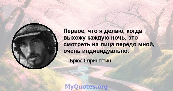 Первое, что я делаю, когда выхожу каждую ночь, это смотреть на лица передо мной, очень индивидуально.