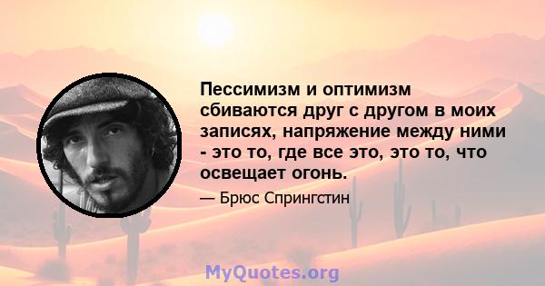 Пессимизм и оптимизм сбиваются друг с другом в моих записях, напряжение между ними - это то, где все это, это то, что освещает огонь.