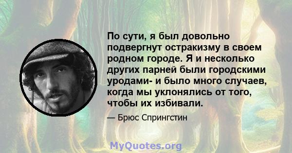 По сути, я был довольно подвергнут остракизму в своем родном городе. Я и несколько других парней были городскими уродами- и было много случаев, когда мы уклонялись от того, чтобы их избивали.