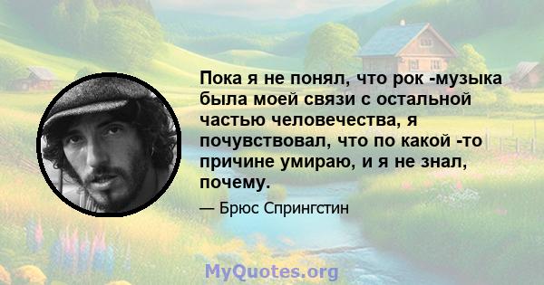 Пока я не понял, что рок -музыка была моей связи с остальной частью человечества, я почувствовал, что по какой -то причине умираю, и я не знал, почему.