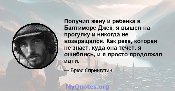 Получил жену и ребенка в Балтиморе Джек, я вышел на прогулку и никогда не возвращался. Как река, которая не знает, куда она течет, я ошиблись, и я просто продолжал идти.