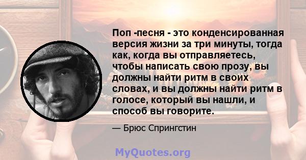 Поп -песня - это конденсированная версия жизни за три минуты, тогда как, когда вы отправляетесь, чтобы написать свою прозу, вы должны найти ритм в своих словах, и вы должны найти ритм в голосе, который вы нашли, и