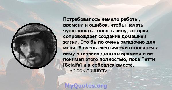 Потребовалось немало работы, времени и ошибок, чтобы начать чувствовать - понять силу, которая сопровождает создание домашней жизни. Это было очень загадочно для меня. Я очень скептически относился к нему в течение