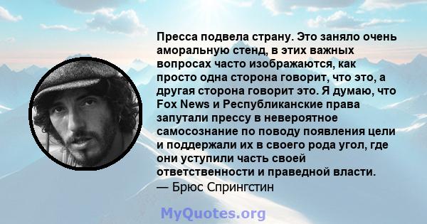 Пресса подвела страну. Это заняло очень аморальную стенд, в этих важных вопросах часто изображаются, как просто одна сторона говорит, что это, а другая сторона говорит это. Я думаю, что Fox News и Республиканские права