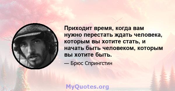 Приходит время, когда вам нужно перестать ждать человека, которым вы хотите стать, и начать быть человеком, которым вы хотите быть.