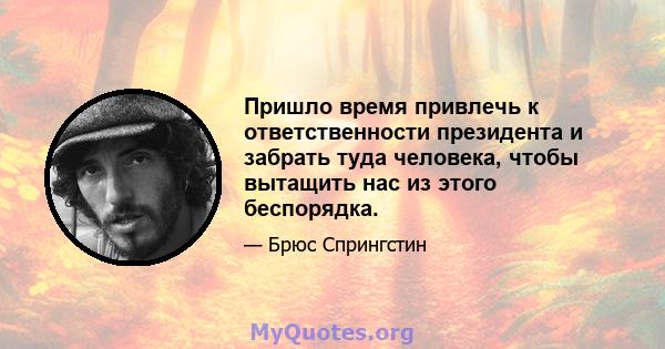 Пришло время привлечь к ответственности президента и забрать туда человека, чтобы вытащить нас из этого беспорядка.