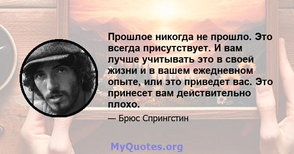 Прошлое никогда не прошло. Это всегда присутствует. И вам лучше учитывать это в своей жизни и в вашем ежедневном опыте, или это приведет вас. Это принесет вам действительно плохо.