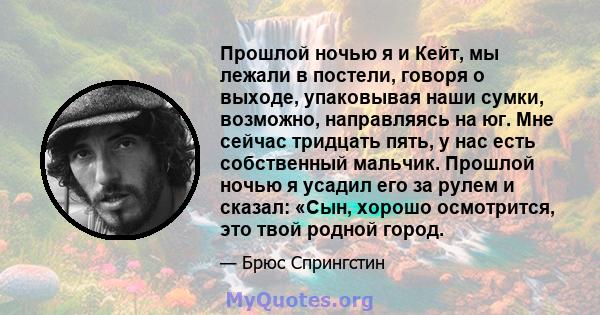 Прошлой ночью я и Кейт, мы лежали в постели, говоря о выходе, упаковывая наши сумки, возможно, направляясь на юг. Мне сейчас тридцать пять, у нас есть собственный мальчик. Прошлой ночью я усадил его за рулем и сказал: