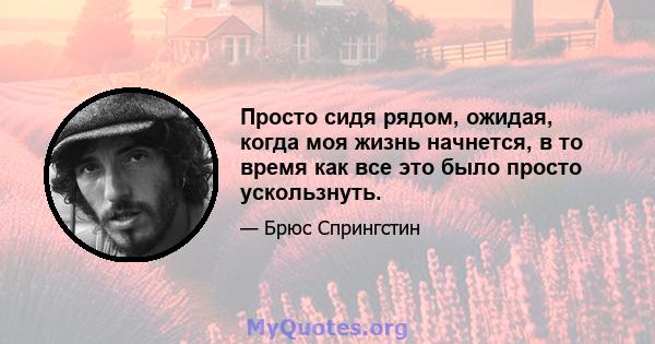 Просто сидя рядом, ожидая, когда моя жизнь начнется, в то время как все это было просто ускользнуть.