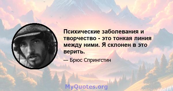 Психические заболевания и творчество - это тонкая линия между ними. Я склонен в это верить.