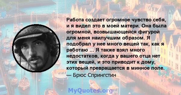 Работа создает огромное чувство себя, и я видел это в моей матери. Она была огромной, возвышающейся фигурой для меня наилучшим образом. Я подобрал у нее много вещей так, как я работаю ... Я также взял много недостатков, 