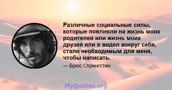 Различные социальные силы, которые повлияли на жизнь моих родителей или жизнь моих друзей или я видел вокруг себя, стали необходимым для меня, чтобы написать.