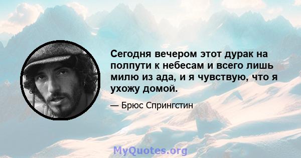 Сегодня вечером этот дурак на полпути к небесам и всего лишь милю из ада, и я чувствую, что я ухожу домой.