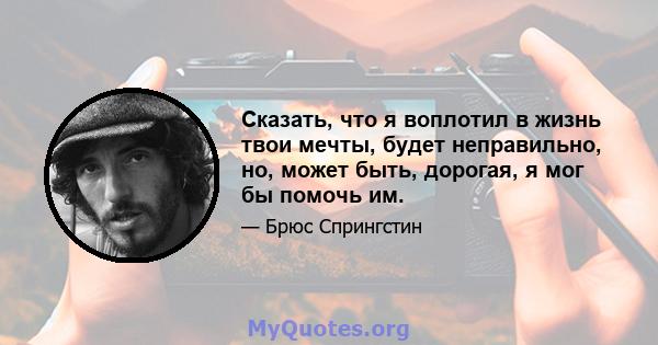 Сказать, что я воплотил в жизнь твои мечты, будет неправильно, но, может быть, дорогая, я мог бы помочь им.