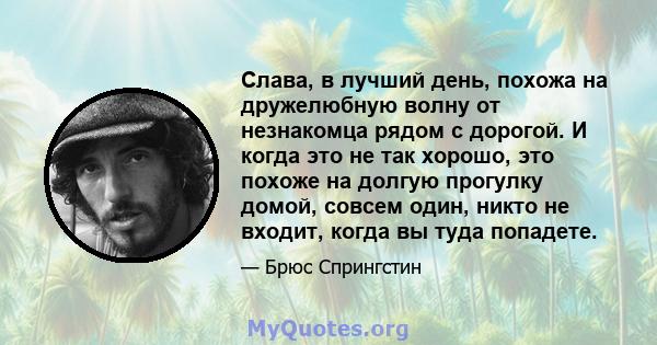 Слава, в лучший день, похожа на дружелюбную волну от незнакомца рядом с дорогой. И когда это не так хорошо, это похоже на долгую прогулку домой, совсем один, никто не входит, когда вы туда попадете.